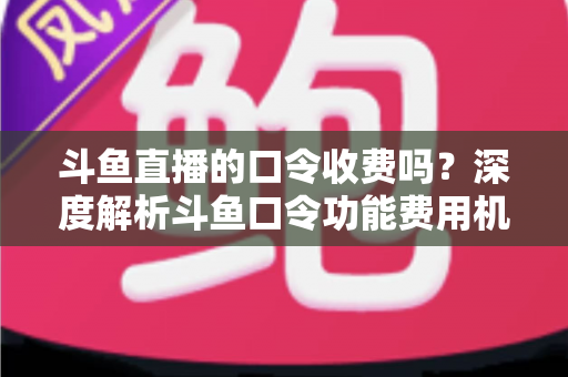 斗鱼直播的口令收费吗?深度解析斗鱼口令功能费用机制与实用使用指南 斗鱼直播的口令收费吗?深度解析斗鱼口令功能费用机制与实用使用指南