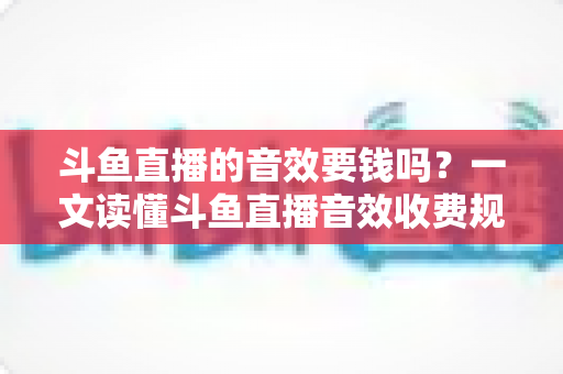 斗鱼直播的音效要钱吗？一文读懂斗鱼直播音效收费规则与免费使用攻略