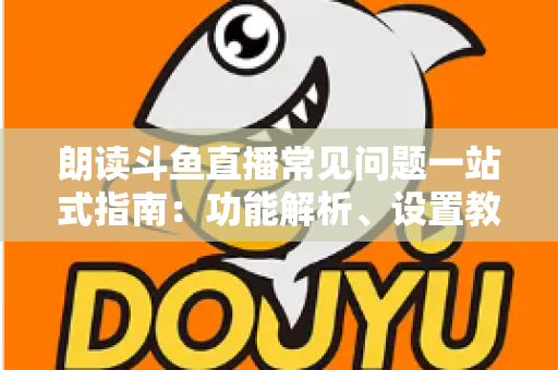 朗读斗鱼直播常见问题一站式指南：功能解析、设置教程与疑难排错全收录