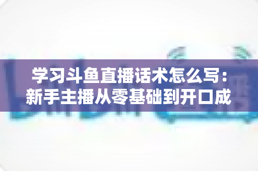 学习斗鱼直播话术怎么写：新手主播从零基础到开口成章的实战指南