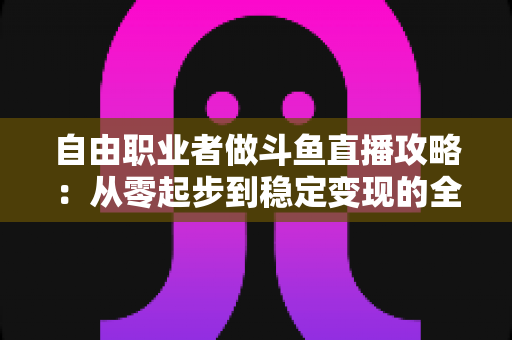 自由职业者做斗鱼直播攻略:从零起步到稳定变现的全方位实战指南 自由职业者做斗鱼直播攻略:从零起步到稳定变现的全方位实战指南