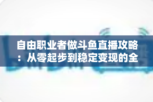 自由职业者做斗鱼直播攻略：从零起步到稳定变现的全方位实战指南