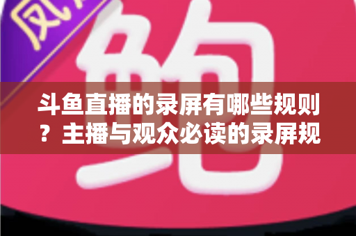 斗鱼直播的录屏有哪些规则？主播与观众必读的录屏规范全解析