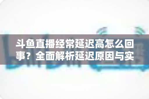 斗鱼直播经常延迟高怎么回事?全面解析延迟原因与实用解决方案 斗鱼直播经常延迟高怎么回事?全面解析延迟原因与实用解决方案