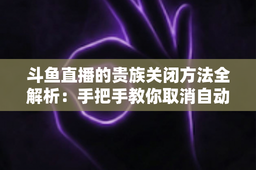 斗鱼直播的贵族关闭方法全解析：手把手教你取消自动续费、隐藏贵族身份（新手必读）
