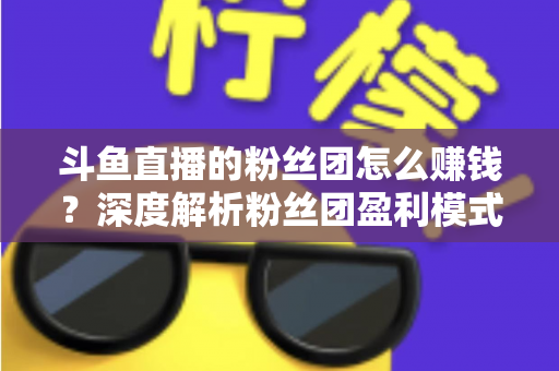 斗鱼直播的粉丝团怎么赚钱?深度解析粉丝团盈利模式与运营实战指南 斗鱼直播的粉丝团怎么赚钱?深度解析粉丝团盈利模式与运营实战指南