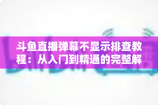 斗鱼直播弹幕不显示排查教程：从入门到精通的完整解决方案指南，快速恢复弹幕互动体验