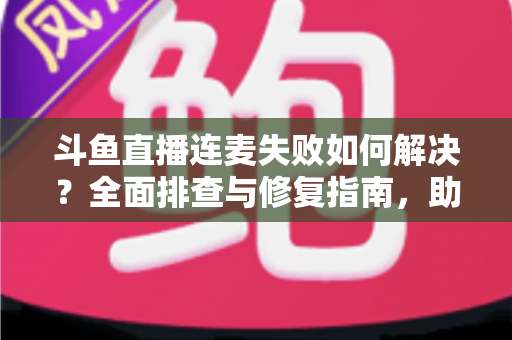 斗鱼直播连麦失败如何解决?全面排查与修复指南,助你快速恢复连麦功能 斗鱼直播连麦失败如何解决?全面排查与修复指南,助你快速恢复连麦功能
