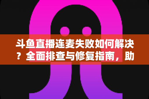斗鱼直播连麦失败如何解决?全面排查与修复指南,助你快速恢复连麦功能 斗鱼直播连麦失败如何解决?全面排查与修复指南,助你快速恢复连麦功能