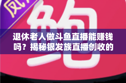 退休老人做斗鱼直播能赚钱吗?揭秘银发族直播创收的真实现状与实用指南 退休老人做斗鱼直播能赚钱吗?揭秘银发族直播创收的真实现状与实用指南