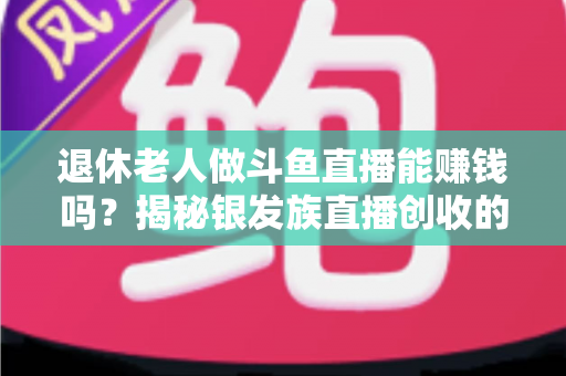退休老人做斗鱼直播能赚钱吗？揭秘银发族直播创收的真实现状与实用指南
