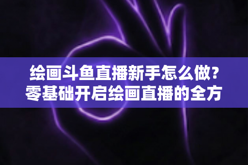绘画斗鱼直播新手怎么做？零基础开启绘画直播的全方位实战指南