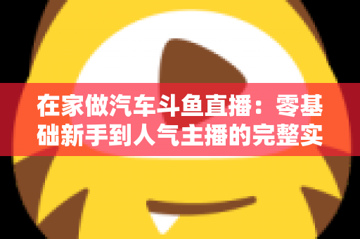 在家做汽车斗鱼直播:零基础新手到人气主播的完整实战指南 在家做汽车斗鱼直播:零基础新手到人气主播的完整实战指南
