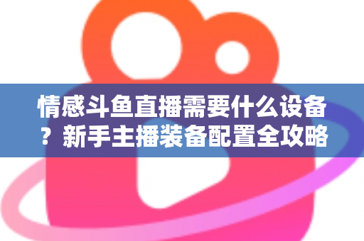 情感斗鱼直播需要什么设备?新手主播装备配置全攻略,帮你快速搭建高人气温馨直播间 情感斗鱼直播需要什么设备?新手主播装备配置全攻略,帮你快速搭建高人气温馨直播间