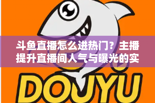 斗鱼直播怎么进热门？主播提升直播间人气与曝光的实战全攻略