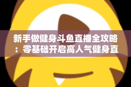 新手做健身斗鱼直播全攻略：零基础开启高人气健身直播间的实战指南