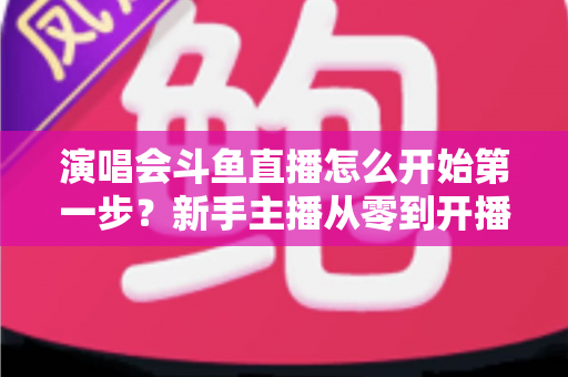演唱会斗鱼直播怎么开始第一步？新手主播从零到开播的完整实战指南