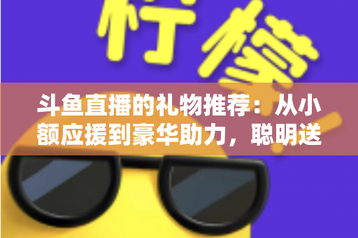 斗鱼直播的礼物推荐:从小额应援到豪华助力,聪明送礼的完整攻略指南 斗鱼直播的礼物推荐:从小额应援到豪华助力,聪明送礼的完整攻略指南