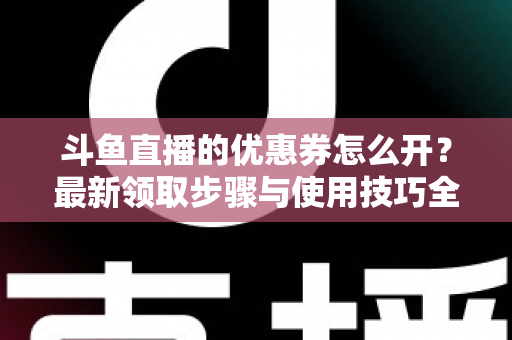 斗鱼直播的优惠券怎么开?最新领取步骤与使用技巧全解析 斗鱼直播的优惠券怎么开?最新领取步骤与使用技巧全解析
