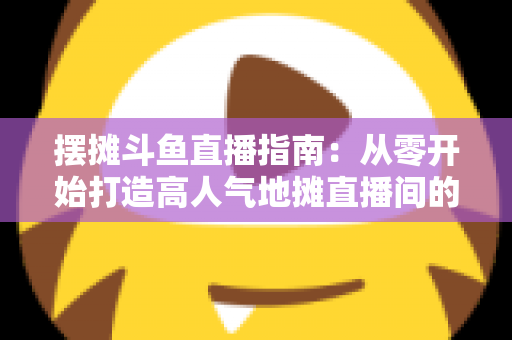 摆摊斗鱼直播指南：从零开始打造高人气地摊直播间的实战手册