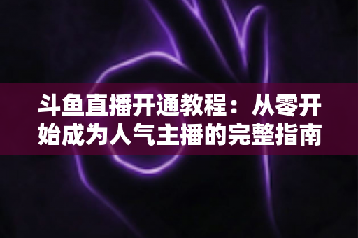 斗鱼直播开通教程：从零开始成为人气主播的完整指南