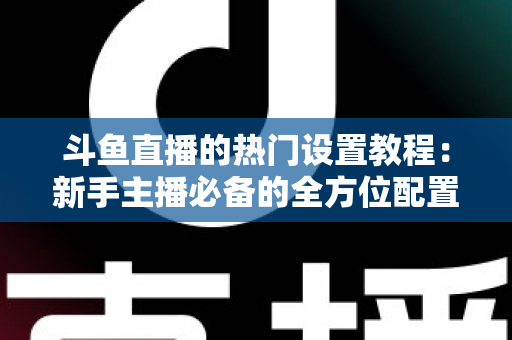 斗鱼直播的热门设置教程:新手主播必备的全方位配置指南 斗鱼直播的热门设置教程:新手主播必备的全方位配置指南