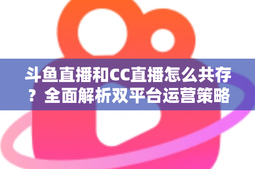 斗鱼直播和CC直播怎么共存？全面解析双平台运营策略与实用指南