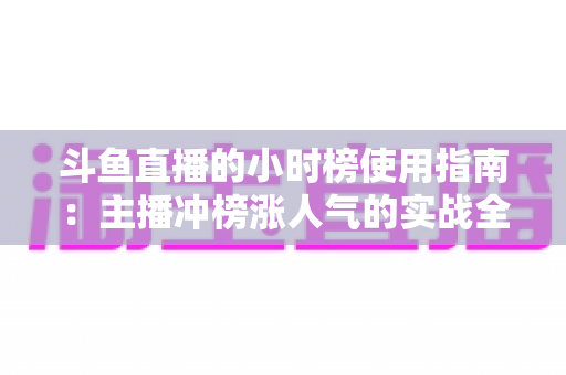 斗鱼直播的小时榜使用指南:主播冲榜涨人气的实战全攻略 斗鱼直播的小时榜使用指南:主播冲榜涨人气的实战全攻略