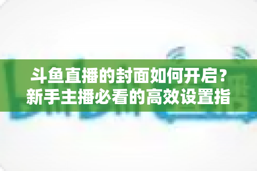 斗鱼直播的封面如何开启？新手主播必看的高效设置指南与人气提升秘诀