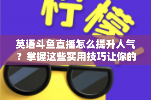 英语斗鱼直播怎么提升人气？掌握这些实用技巧让你的直播间快速涨粉