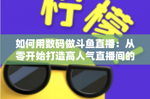 如何用数码做斗鱼直播:从零开始打造高人气直播间的完整指南 如何用数码做斗鱼直播:从零开始打造高人气直播间的完整指南