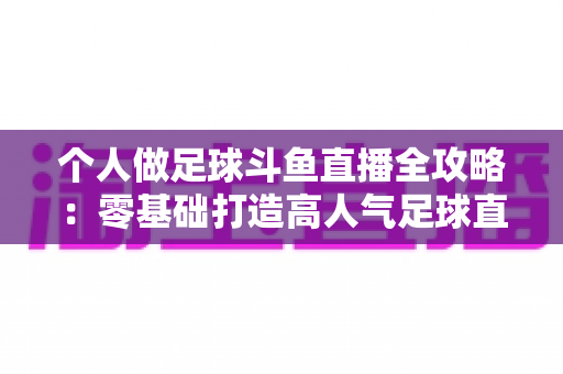 个人做足球斗鱼直播全攻略:零基础打造高人气足球直播间的实战秘籍 个人做足球斗鱼直播全攻略:零基础打造高人气足球直播间的实战秘籍