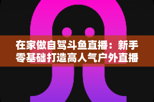 在家做自驾斗鱼直播:新手零基础打造高人气户外直播间的完整实战指南 在家做自驾斗鱼直播:新手零基础打造高人气户外直播间的完整实战指南