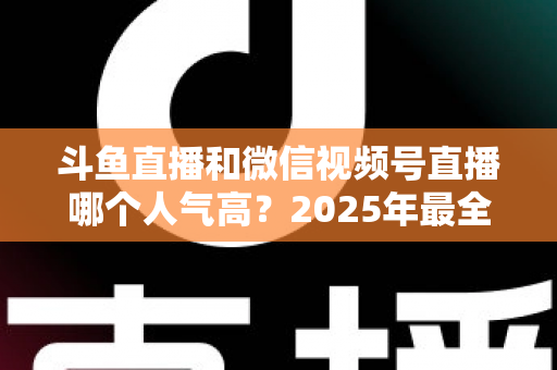 斗鱼直播和微信视频号直播哪个人气高？2025年最全平台人气对比与选择指南