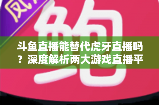 斗鱼直播能替代虎牙直播吗?深度解析两大游戏直播平台的竞争格局与未来走向 斗鱼直播能替代虎牙直播吗?深度解析两大游戏直播平台的竞争格局与未来走向