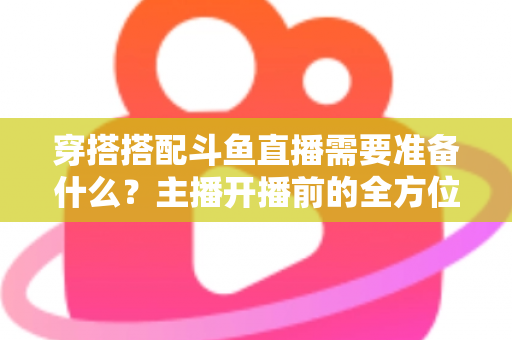 穿搭搭配斗鱼直播需要准备什么?主播开播前的全方位准备清单与实战攻略 穿搭搭配斗鱼直播需要准备什么?主播开播前的全方位准备清单与实战攻略