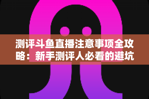 测评斗鱼直播注意事项全攻略：新手测评人必看的避坑指南与实操要点解析