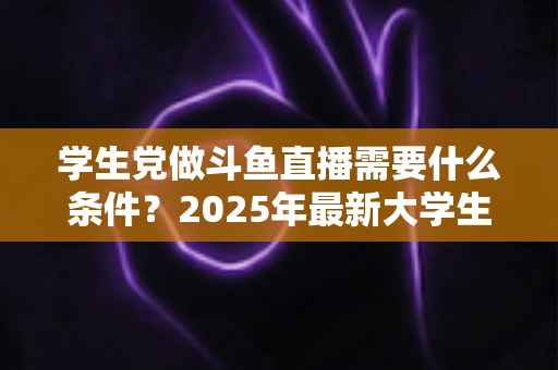学生党做斗鱼直播需要什么条件？2025年最新大学生主播入门全攻略：硬件、认证、技能与时间管理一站式指南