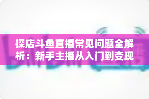 探店斗鱼直播常见问题全解析：新手主播从入门到变现的实战避坑指南