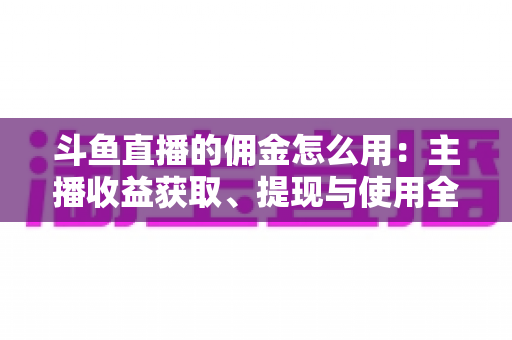 斗鱼直播的佣金怎么用:主播收益获取、提现与使用全攻略 斗鱼直播的佣金怎么用:主播收益获取、提现与使用全攻略