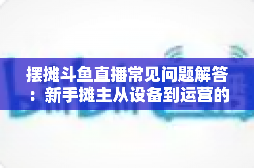 摆摊斗鱼直播常见问题解答：新手摊主从设备到运营的一站式实战指南