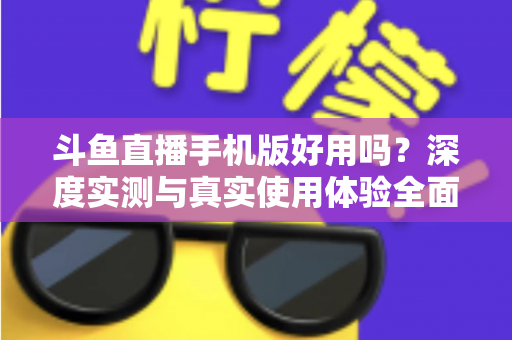 斗鱼直播手机版好用吗？深度实测与真实使用体验全面解析
