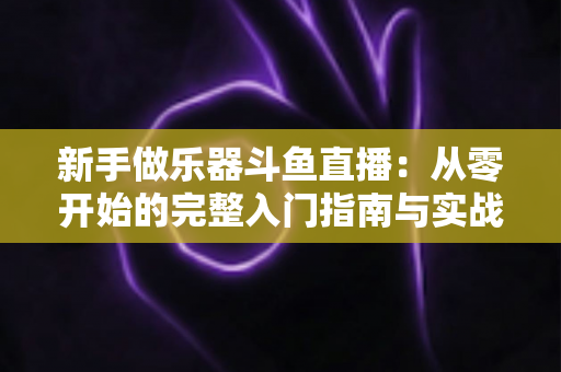 新手做乐器斗鱼直播：从零开始的完整入门指南与实战技巧