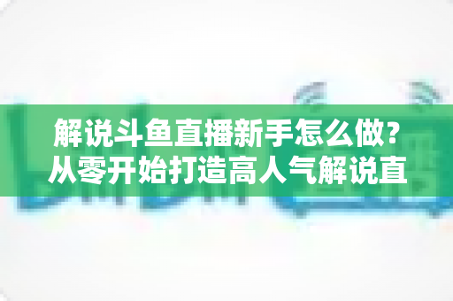 解说斗鱼直播新手怎么做？从零开始打造高人气解说直播间的全方位实战指南
