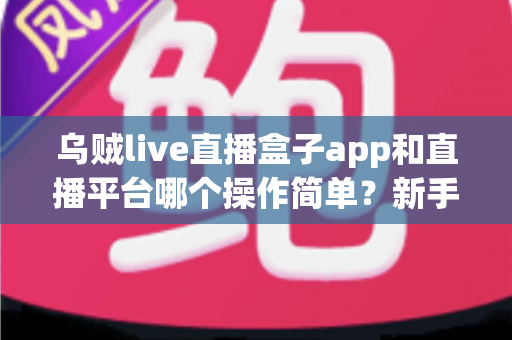 乌贼live直播盒子app和直播平台哪个操作简单？新手主播必看的功能对比与选择指南
