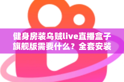 健身房装乌贼live直播盒子旗舰版需要什么？全套安装配置清单与实操指南一次讲清