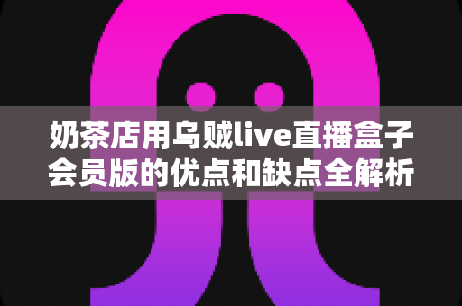 奶茶店用乌贼live直播盒子会员版的优点和缺点全解析：开通会员前必读的避坑指南