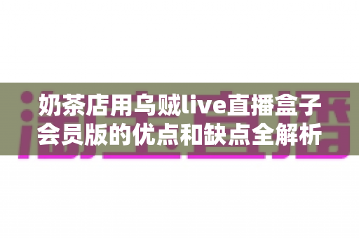 奶茶店用乌贼live直播盒子会员版的优点和缺点全解析：开通会员前必读的避坑指南