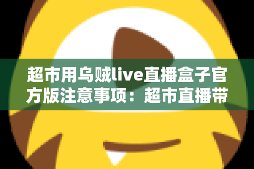 超市用乌贼live直播盒子官方版注意事项：超市直播带货安全合规运营全指南