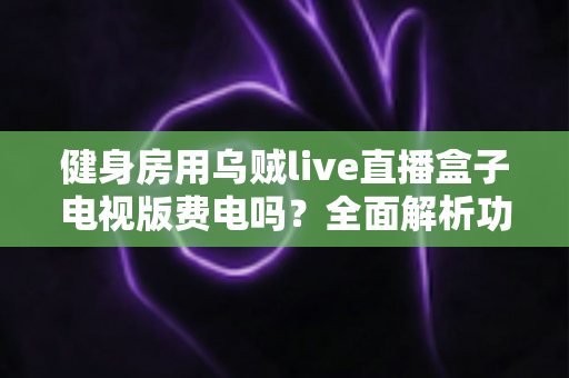 健身房用乌贼live直播盒子电视版费电吗？全面解析功耗真相与省电运营指南